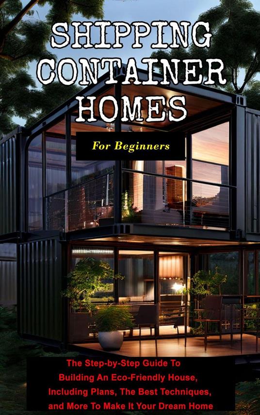 Shipping Container Homes For Beginners: The Step-by-Step Guide To Building An Eco-Friendly House, Including Plans, The Best Techniques, and More To Make It Your Dream Home