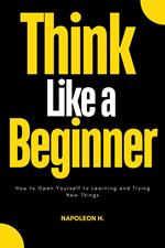 Think Like a Beginner : How to Open Yourself to Learning and Trying new Things