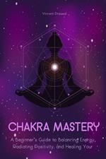 Chakra Mastery A Beginner’s Guide to Balancing Energy, Radiating Positivity, And Healing Your Body