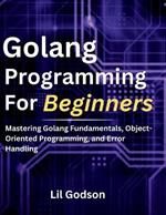 Golang Programming for Beginners: Mastering Golang Fundamentals, Object-Oriented Programming, and Error Handling