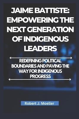 Jaime Battiste: Empowering the Next Generation of Indigenous Leaders: Redefining Political Boundaries and Paving the Way for Indigenous Progress - Robert J Moeller - cover