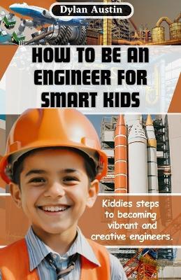 How to be an Engineer for Smart Kids: Kiddies Simple Steps to Becoming Vibrant and Creative Engineers - Dylan Austin - cover