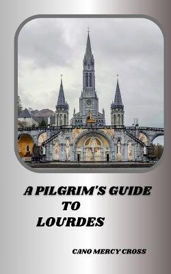 A Pilgrim's Guide to Lourdes: Exploring the Divine Presence: A Practical Guide to France's spiritual center - Cano Mercy Cross - cover