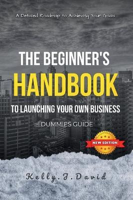 The Beginner's Handbook to Launching Your Own Business Dummies Guide: Your home based business guide to Achieving Your Goals, A Dummies Guide for Starting and Running Your Business successful - Kelly J David - cover