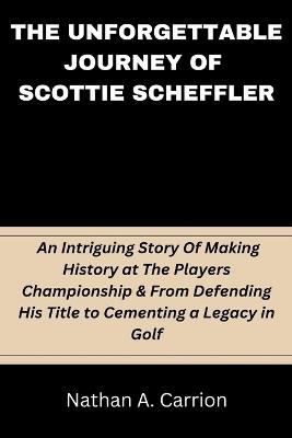 The Unforgettable Journey of Scottie Scheffler: An Intriguing Story Of Making History at The Players Championship & From Defending His Title to Cementing a Legacy in Golf - Nathan A Carrion - cover