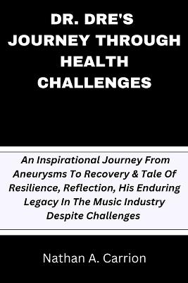 Dr. Dre's Journey Through Health Challenges: An Inspirational Journey From Aneurysms To Recovery & Tale Of Resilience, Reflection, His Enduring Legacy In The Music Industry Despite Challenges - Nathan A Carrion - cover