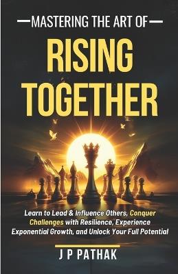 Mastering The Art of Rising Together: Learn to Lead and Influence Others, Conquer Challenges with Resilience, Experience Exponential Growth, and Unlock Your Full Potential - J P Pathak - cover