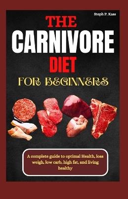 The Carnivore Diet for Beginners: A Complete Guide to optimal Health, Loss Weight, Low Carb, High Fat, and Living Healthy - Steph P Kass - cover