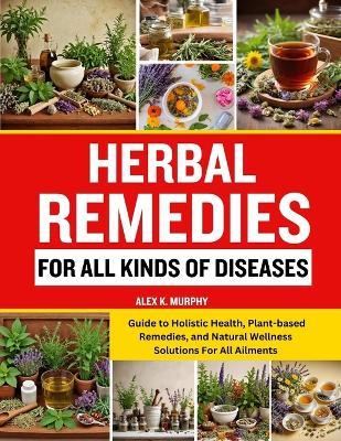 Herbal Remedies for All Kinds of Diseases: Guide to Holistic Health, Plant-based Remedies, and Natural Wellness Solutions For All Ailments - Alex K Murphy - cover