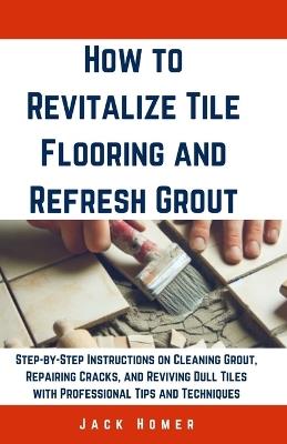 How to Revitalize Tile Flooring and Refresh Grout: Step-by-Step Instructions on Cleaning Grout, Repairing Cracks, and Reviving Dull Tiles with Professional Tips and Techniques - Jack Homer - cover