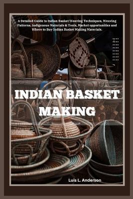 Indian Basket Making: A Detailed Guide to Indian Basket Weaving Techniques, Weaving Patterns, Indigenous Materials & Tools, Market opportunities and Where to Buy Indian Basket Making Materials. - Luis L Anderson - cover