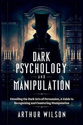 Dark Psychology and Manipulation: Unveiling the Dark Arts of Persuasion, A Guide to Recognizing and Countering Manipulation. - Arthur Wilson - cover