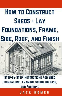 How to Construct Sheds, Lay Foundations, Frame, Side, Roof, and Finish: Step-by-Step Instructions for Shed Foundations, Framing, Siding, Roofing, and Finishing - Jack Homer - cover