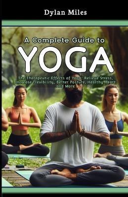 A Complete Guide to Yoga: The Therapeutic Effects of Yoga: Relieve Stress, Increase Flexibility, Better Posture, Healthy Heart and More - Dylan Miles - cover