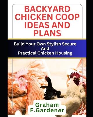 Backyard Chicken COOP Ideas and Plans: Build Your Own Stylish, Secure and Practical Chicken Housing - Complete Blueprints and Step-by-Step Instructions for 30+ Coops and Runs to Fit Any Space - Graham F Gardener - cover