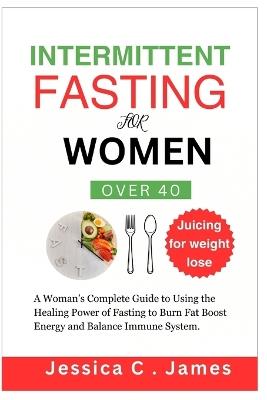 Intermittent Fasting for Women Over 40: A Woman's Complete Guide to Using the Healing Power of Fasting to Burn Fat Boost Energy and Balance Immune System. - Jessica C James - cover