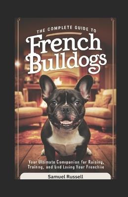 The Complete Guide to French Bulldogs: Your Ultimate Companion for Raising, Training, and Loving Your Frenchie - Samuel Russell - cover