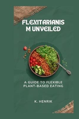 Flexitarianism Unveiled: A Guide to Flexible Plant-Based Eating - K Henrik - cover