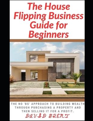 The House Flipping Business Guide for Beginners: The Guaranteed Approach to Building Wealth Through Purchasing Property, and Selling it for a Profit - David Brent - cover