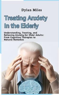 Treating Anxiety in the Elderly: Understanding, Treating, and Relieving Anxiety for Older Adults: From Cognitive Therapies to Natural Remedies - Dylan Miles - cover