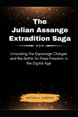 The Julian Assange Extradition Saga: Unraveling the Espionage Charges and the Battle for Press Freedom in the Digital Age - Nathan A Carrion - cover