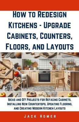 How to Redesign Kitchens - Upgrade Cabinets, Counters, Floors, and Layouts: Ideas and DIY Projects for Refacing Cabinets, Installing New Countertops, Updating Flooring, and Creating Modern Kitchen Layouts - Jack Homer - cover