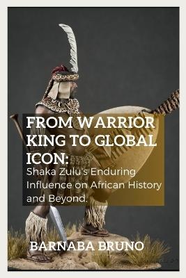 From Warrior King to Global Icon: Shaka Zulu's Enduring Influence on African History and Beyond - Barnaba Bruno - cover