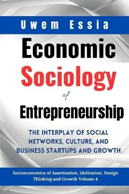 Economic Sociology of Entrepreneurship: The Interplay of Social Networks, Culture, and Business Startups and Growth: Socioeconomics of Assetization, Idolization, Design Thinking and Growth Volume 4 - Uwem Essia - cover