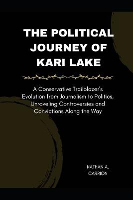 The Political Journey of Kari Lake: A Conservative Trailblazer's Evolution from Journalism to Politics, Unraveling Controversies and Convictions Along the Way - Nathan A Carrion - cover