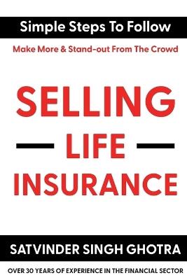 Selling Life Insurance: Simple Steps To Follow - Make More & Stand-out From The Crowd - Satvinder Singh Ghotra - cover