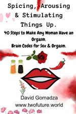 Spicing, Arousing & Stimulating Things Up. 40 Steps to Make Any Woman Have an Orgasm.: Brain Codes for Sex & Orgasm.