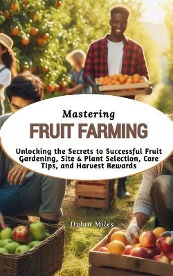 Mastering Fruit Farming: Unlocking the Secrets to Successful Fruit Gardening, Site & Plant Selection, Care Tips, and Harvest Rewards - Dylan Miles - cover