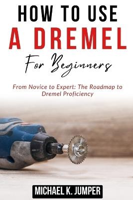 How to Use a Dremel for Beginners: From Novice to Expert: The Roadmap to Dremel Proficiency - Michael K Jumper - cover