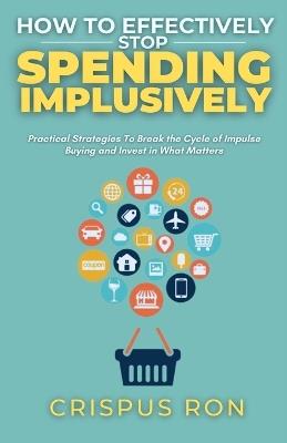 How to Effectively Stop Spending Impulsively: Practical Strategies To Break the Cycle of Impulse Buying and Invest in What Matters - Crispus Ron - cover