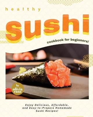 Healthy Sushi Cookbook for Beginners!: Enjoy Delicious, Affordable, and Easy-to-Prepare Homemade Sushi Recipes! - Olivia Rana - cover