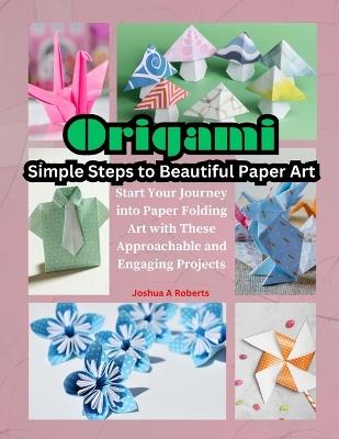 Origami: Simple Steps to Beautiful Paper Art: Start Your Journey into Paper Folding Art with These Approachable and Engaging Projects - Joshua A Roberts - cover