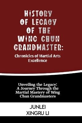 History of Legacy of the Wing Chun Grandmaster: Chronicles of Martial Arts Excellence: Unveiling the Legacy: A Journey Through the Martial Mastery of Wing Chun Grandmasters - Junlei Xingru Li - cover