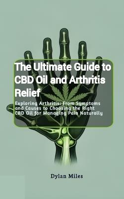 The Ultimate Guide to CBD Oil and Arthritis Relief: Exploring Arthritis: From Symptoms and Causes to Choosing the Right CBD Oil for Managing Pain Naturally - Dylan Miles - cover