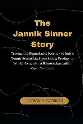 The Jannik Sinner Story: Tracing the Remarkable Journey of Italy's Tennis Sensation, From Skiing Prodigy to World No. 2, with a Historic Australian Open Triumph - Nathan A Carrion - cover