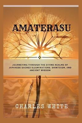 Amaterasu: Journeying Through the Divine Realms of Japanese Sacred Illuminations, Shintoism, and Ancient Wisdom - Charles White - cover