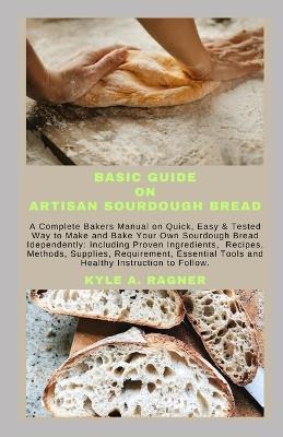 Basic Guide on Artisan Sourdough Bread: A Complete Bakers Manual on Quick, Easy & Tested Way to Make and Bake Your Own Sourdough Bread Idependently: Including Proven Ingredients, Recipes, Methods, Su - Kyle A Ragner - cover