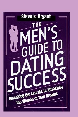 The Men's Guide to Dating Success: Unlocking the Secrets to Attracting the Woman of Your Dreams - Steve K Bryant - cover