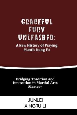 Graceful Fury Unleashed: A New History of Praying Mantis Kung Fu: Bridging Tradition and Innovation in Martial Arts Mastery - Junlei Xingru Li - cover