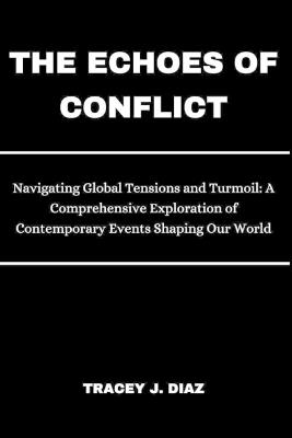 The Echoes of Conflict: Navigating Global Tensions and Turmoil: A Comprehensive Exploration of Contemporary Events Shaping Our World - Tracey J Diaz - cover