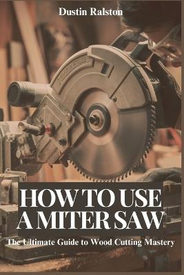 How to Use a Miter Saw: The Ultimate Guide to Wood Cutting Mastery - Dustin C Ralston - cover