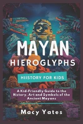 Mayan Hieroglyphs History for Kids: A Kid-Friendly Guide to the History, Art, and Symbols of the Ancient Mayans - Macy Yates - cover