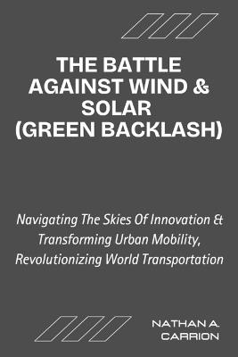 The Battle Against Wind & Solar (Green Backlash): Unveiling the Realities of Renewable Energy Opposition and Its Impact on Communities Worldwide - Nathan A Carrion - cover