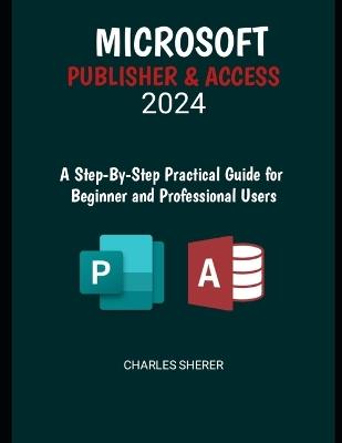 Microsoft Publisher & Access 2024: A Step-by-Step Practical Guide for Beginner and Professional Users - Charles Sherer - cover