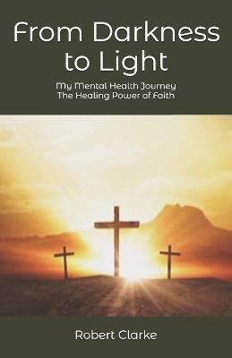 From Darkness to Light: My Mental Health - The healing Power of Faith - Robert Clarke - cover