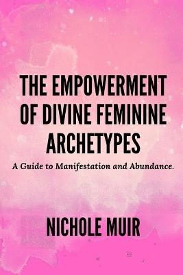 The Empowerment of Divine Feminine Archetypes: A Guide to Manifestation and Abundance - Nichole Muir - cover